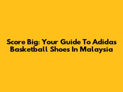 Score Big: Your Guide To Adidas Basketball Shoes In Malaysia