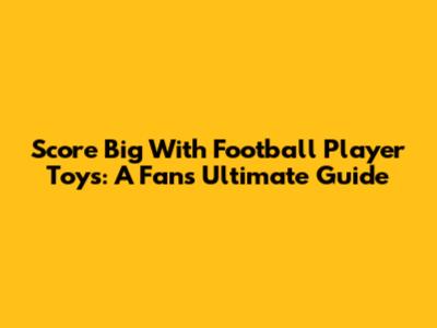 Score Big With Football Player Toys: A Fan's Ultimate Guide