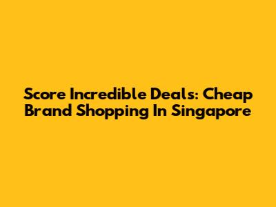 Score Incredible Deals: Cheap Brand Shopping In Singapore