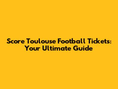 Score Toulouse Football Tickets: Your Ultimate Guide