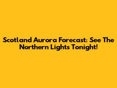 Scotland Aurora Forecast: See The Northern Lights Tonight!