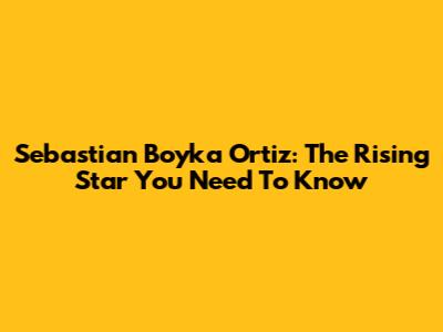 Sebastian Boyka Ortiz: The Rising Star You Need To Know