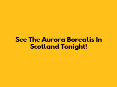 See The Aurora Borealis In Scotland Tonight!