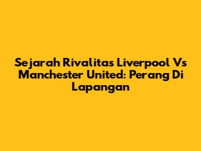 Sejarah Rivalitas Liverpool Vs Manchester United: Perang Di Lapangan