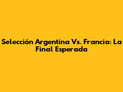 Selección Argentina Vs. Francia: La Final Esperada