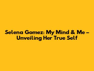 Selena Gomez: My Mind & Me – Unveiling Her True Self