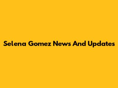 Selena Gomez News And Updates