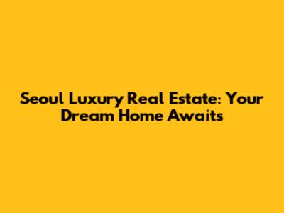 Seoul Luxury Real Estate: Your Dream Home Awaits