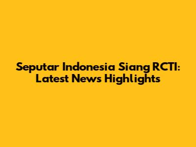 Seputar Indonesia Siang RCTI: Latest News Highlights