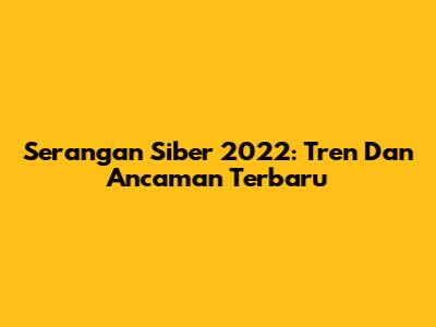 Serangan Siber 2022: Tren Dan Ancaman Terbaru