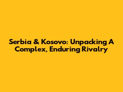 Serbia & Kosovo: Unpacking A Complex, Enduring Rivalry