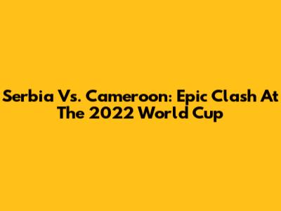 Serbia Vs. Cameroon: Epic Clash At The 2022 World Cup