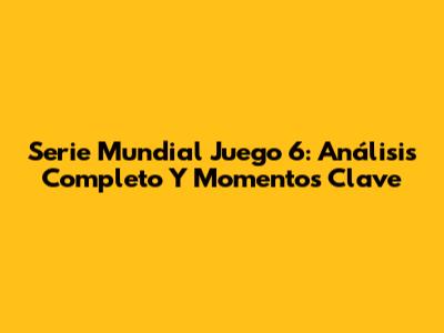 Serie Mundial Juego 6: Análisis Completo Y Momentos Clave