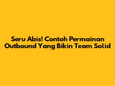 Seru Abis! Contoh Permainan Outbound Yang Bikin Team Solid