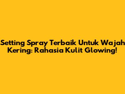 Setting Spray Terbaik Untuk Wajah Kering: Rahasia Kulit Glowing!