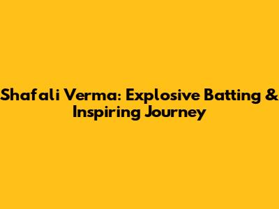 Shafali Verma: Explosive Batting & Inspiring Journey
