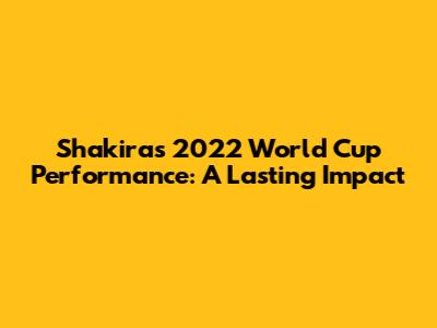 Shakira's 2022 World Cup Performance: A Lasting Impact