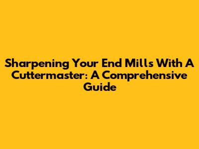 Sharpening Your End Mills With A Cuttermaster: A Comprehensive Guide