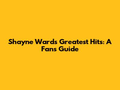 Shayne Ward's Greatest Hits: A Fan's Guide