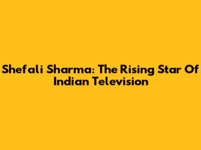 Shefali Sharma: The Rising Star Of Indian Television