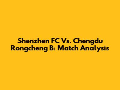 Shenzhen FC Vs. Chengdu Rongcheng B: Match Analysis