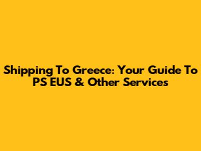 Shipping To Greece: Your Guide To PS EUS & Other Services