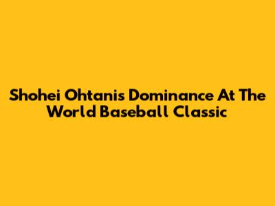 Shohei Ohtani's Dominance At The World Baseball Classic