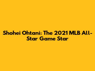 Shohei Ohtani: The 2021 MLB All-Star Game Star