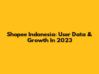 Shopee Indonesia: User Data & Growth In 2023