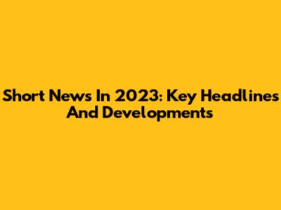 Short News In 2023: Key Headlines And Developments