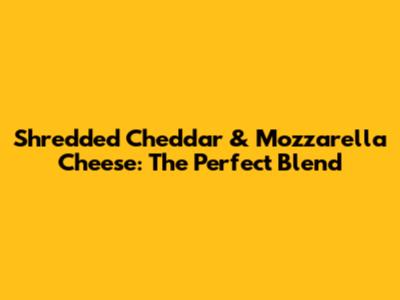 Shredded Cheddar & Mozzarella Cheese: The Perfect Blend