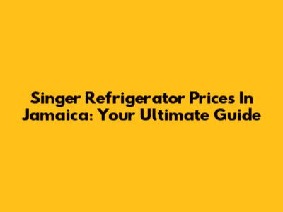 Singer Refrigerator Prices In Jamaica: Your Ultimate Guide