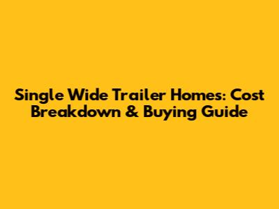 Single Wide Trailer Homes: Cost Breakdown & Buying Guide