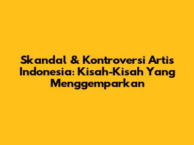 Skandal & Kontroversi Artis Indonesia: Kisah-Kisah Yang Menggemparkan
