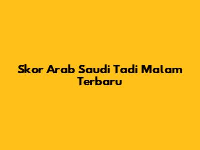 Skor Arab Saudi Tadi Malam Terbaru