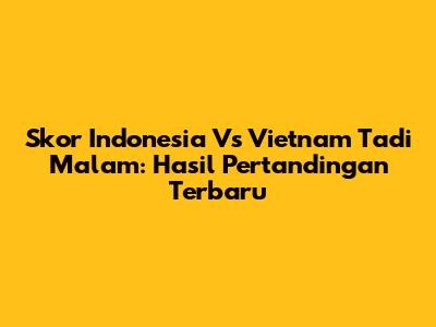 Skor Indonesia Vs Vietnam Tadi Malam: Hasil Pertandingan Terbaru