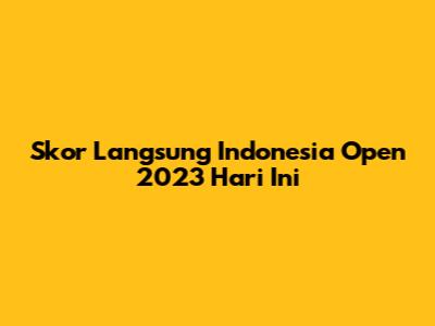 Skor Langsung Indonesia Open 2023 Hari Ini