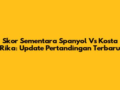 Skor Sementara Spanyol Vs Kosta Rika: Update Pertandingan Terbaru