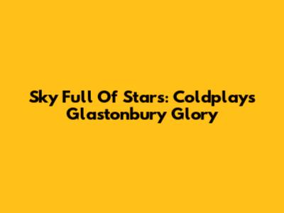 Sky Full Of Stars: Coldplay's Glastonbury Glory