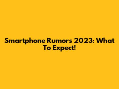 Smartphone Rumors 2023: What To Expect!