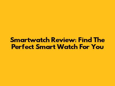 Smartwatch Review: Find The Perfect Smart Watch For You