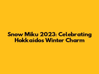 Snow Miku 2023: Celebrating Hokkaido's Winter Charm