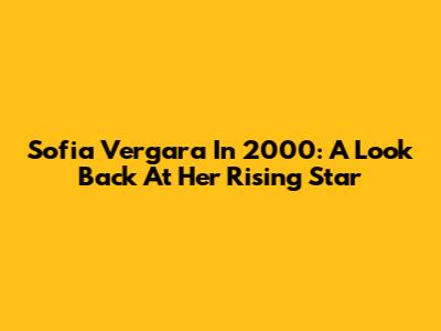 Sofia Vergara In 2000: A Look Back At Her Rising Star