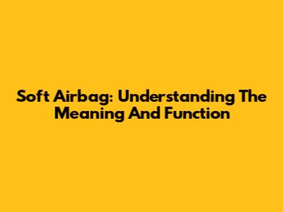 Soft Airbag: Understanding The Meaning And Function