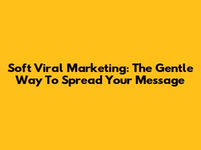 Soft Viral Marketing: The Gentle Way To Spread Your Message