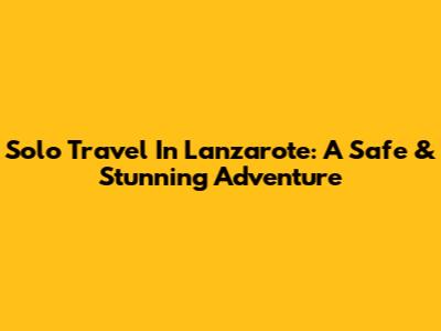 Solo Travel In Lanzarote: A Safe & Stunning Adventure