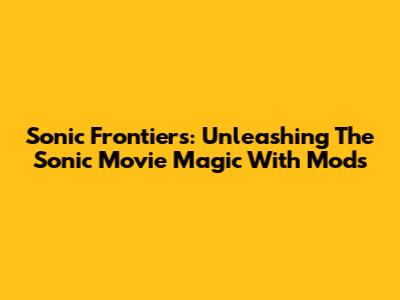 Sonic Frontiers: Unleashing The Sonic Movie Magic With Mods
