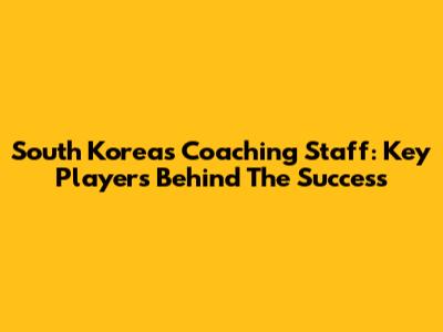 South Korea's Coaching Staff: Key Players Behind The Success