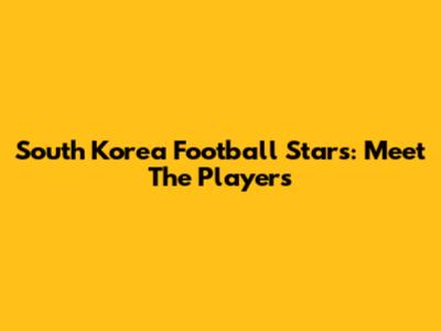 South Korea Football Stars: Meet The Players