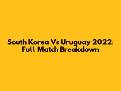 South Korea Vs Uruguay 2022: Full Match Breakdown